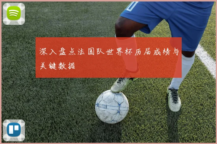 深入盘点法国队世界杯历届成绩与关键数据
