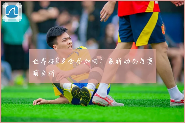 世界杯C罗会参加吗？最新动态与赛前分析