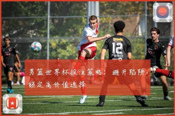 男篮世界杯投注策略：避开陷阱，锁定高价值选择