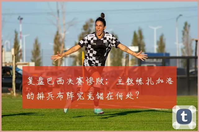 复盘巴西决赛惨败：主教练扎加洛的排兵布阵究竟错在何处？