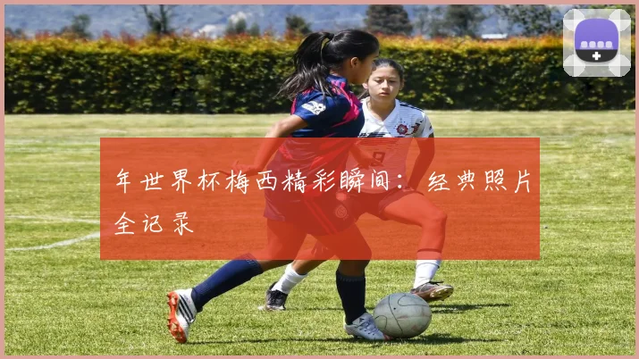 年世界杯梅西精彩瞬间：经典照片全记录