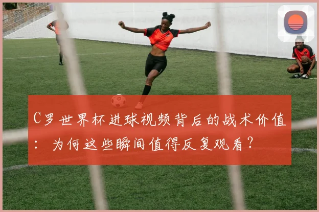 C罗世界杯进球视频背后的战术价值：为何这些瞬间值得反复观看？