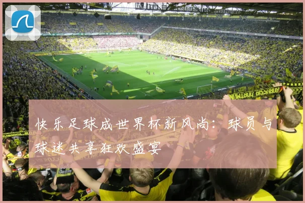 快乐足球成世界杯新风尚：球员与球迷共享狂欢盛宴