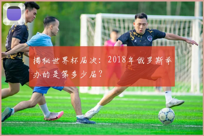 揭秘世界杯届次：2018年俄罗斯举办的是第多少届？