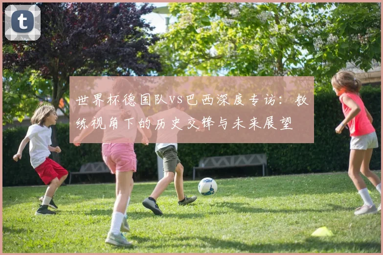 世界杯德国队vs巴西深度专访：教练视角下的历史交锋与未来展望