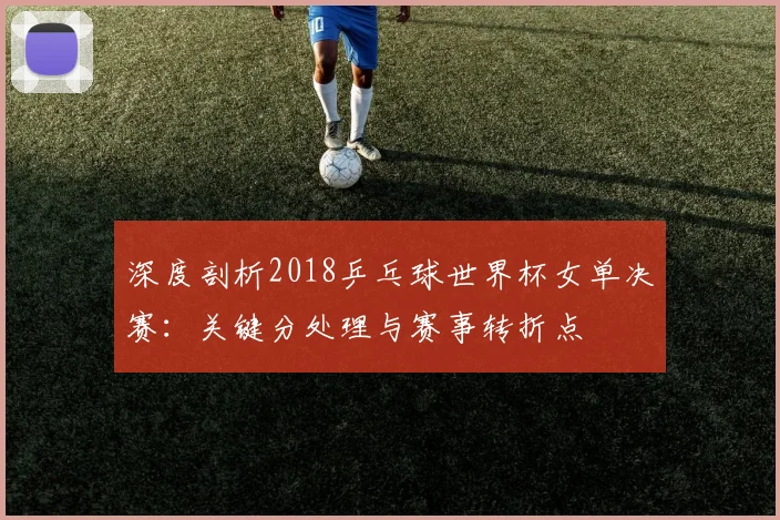 深度剖析2018乒乓球世界杯女单决赛：关键分处理与赛事转折点