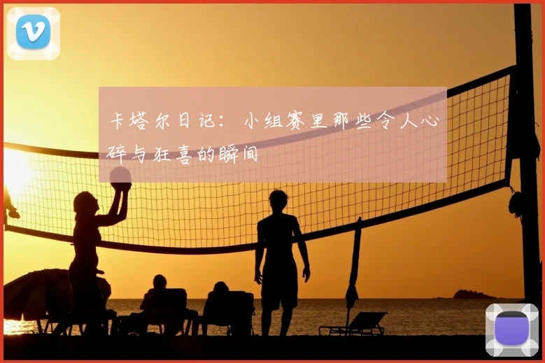 卡塔尔日记：小组赛里那些令人心碎与狂喜的瞬间