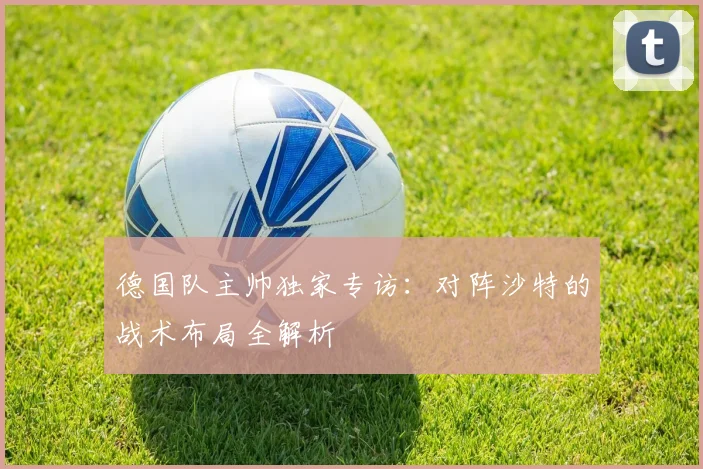 德国队主帅独家专访:对阵沙特的战术布局全解析
